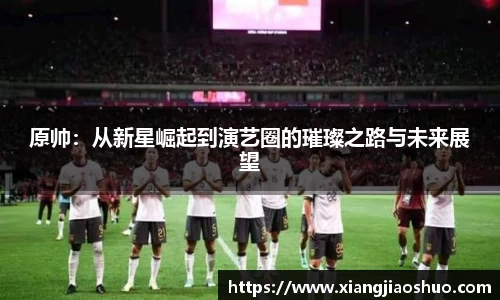原帅：从新星崛起到演艺圈的璀璨之路与未来展望
